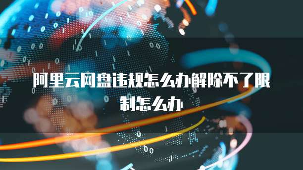 阿里云网盘违规怎么办解除不了限制怎么办