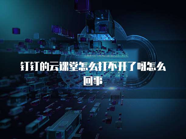 钉钉的云课堂怎么打不开了呀怎么回事