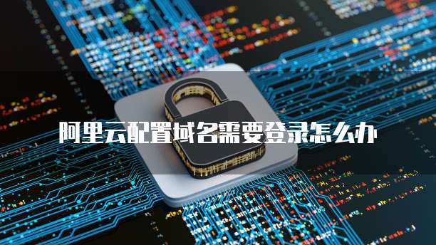 阿里云配置域名需要登录怎么办