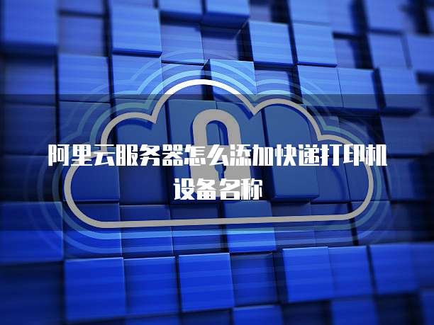 阿里云服务器怎么添加快递打印机设备名称