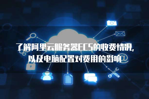 了解阿里云服务器ECS的收费情况，以及电脑配置对费用的影响