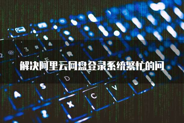解决阿里云网盘登录系统繁忙的问