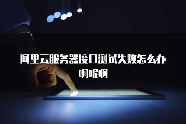 阿里云服务器接口测试失败怎么办啊呢啊