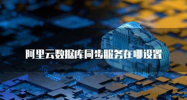 阿里云数据库同步服务在哪设置