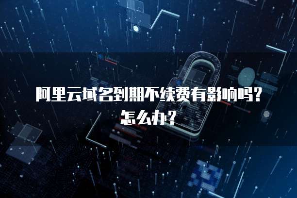 阿里云域名到期不续费有影响吗?怎么办?
