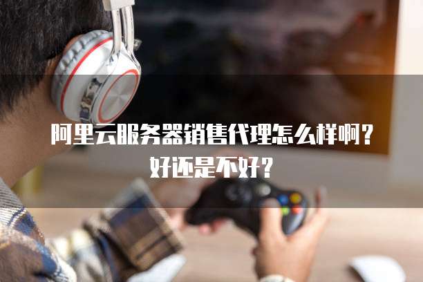 阿里云服务器销售代理怎么样啊?好还是不好?