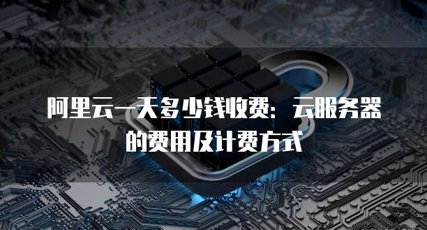 阿里云一天多少钱收费:云服务器的费用及计费方式