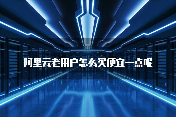 阿里云老用户怎么买便宜一点呢