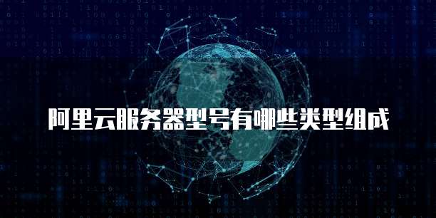 阿里云服务器型号有哪些类型组成