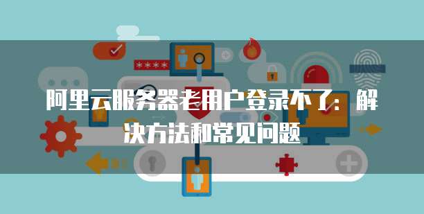阿里云服务器老用户登录不了:解决方法和常见问题