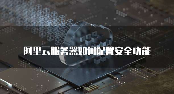 阿里云服务器如何配置安全功能