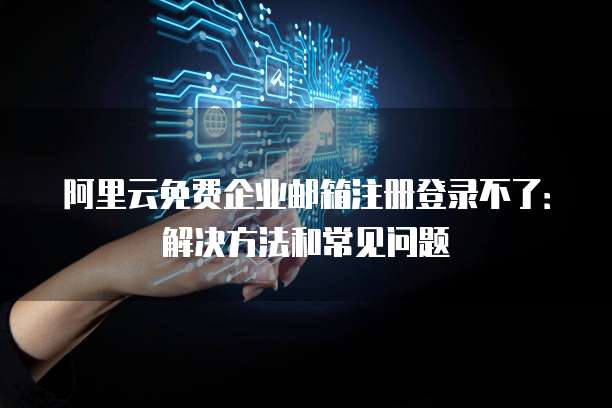 阿里云免费企业邮箱注册登录不了:解决方法和常见问题