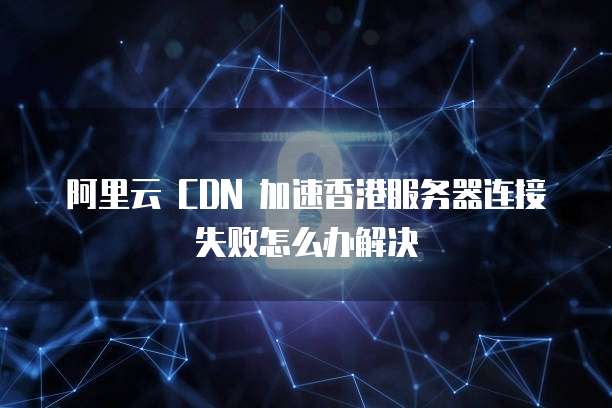 阿里云 CDN 加速香港服务器连接失败怎么办解决