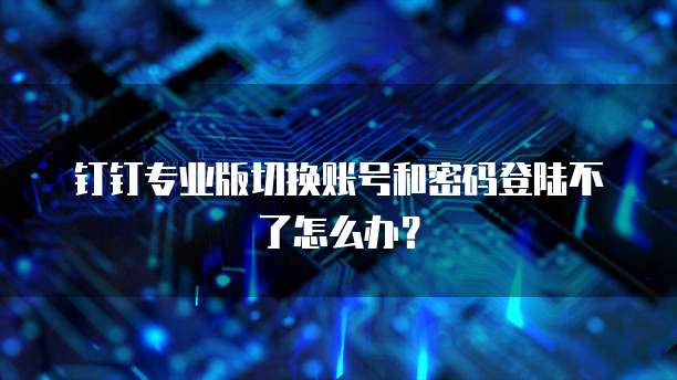 钉钉专业版切换账号和密码登陆不了怎么办？