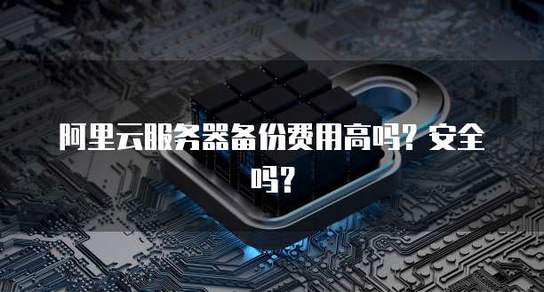 阿里云服务器备份费用高吗?安全吗?