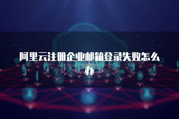 阿里云注册企业邮箱登录失败怎么办