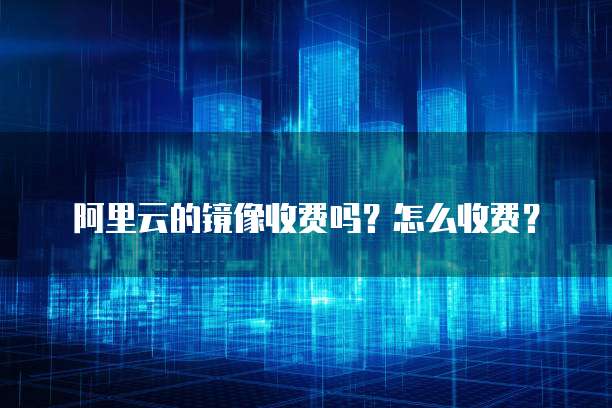 阿里云的镜像收费吗？怎么收费？