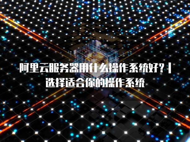 阿里云服务器用什么操作系统好?| 选择适合你的操作系统