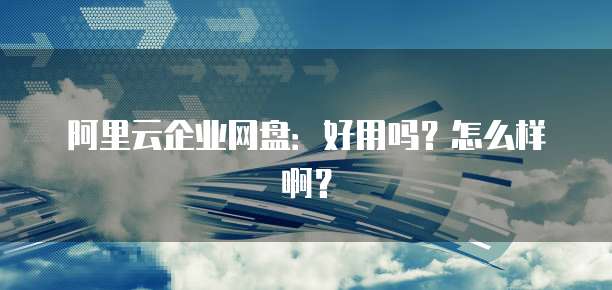 阿里云企业网盘:好用吗?怎么样啊?