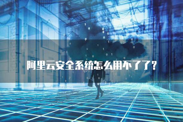 阿里云安全系统怎么用不了了？