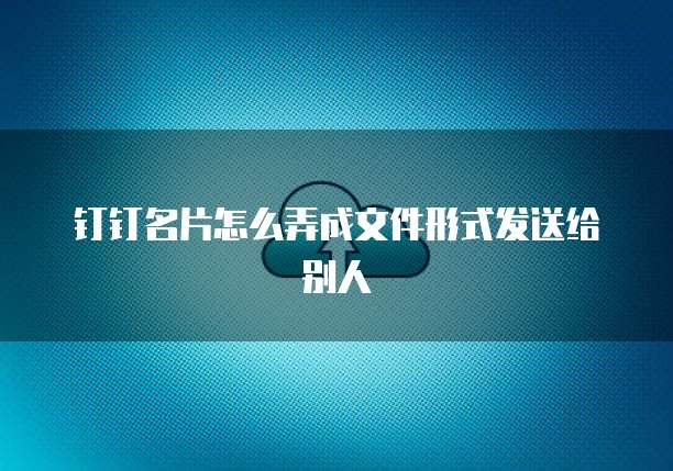 钉钉名片怎么弄成文件形式发送给别人