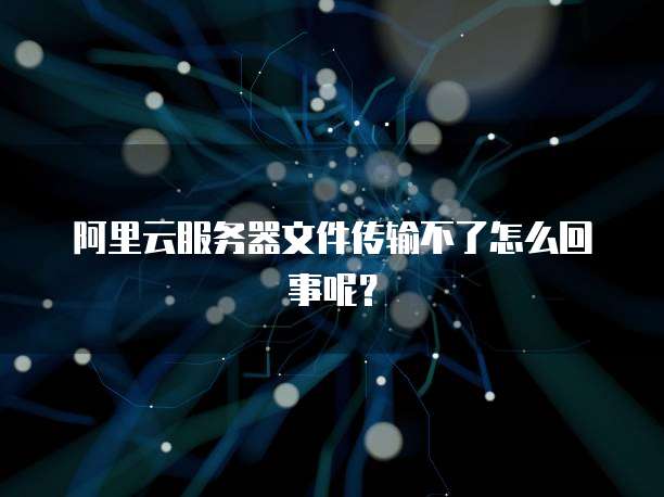 阿里云服务器文件传输不了怎么回事呢?
