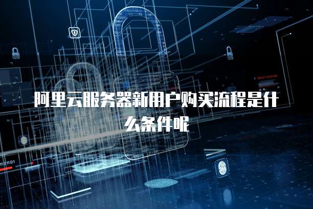 阿里云服务器新用户购买流程是什么条件呢