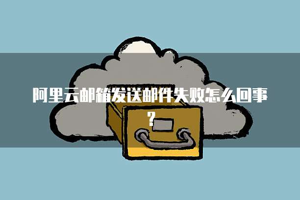 阿里云邮箱发送邮件失败怎么回事？