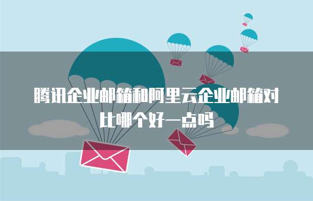 腾讯企业邮箱和阿里云企业邮箱对比哪个好一点吗