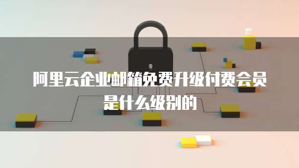 阿里云企业邮箱免费升级付费会员是什么级别的