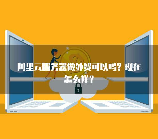 阿里云服务器做外贸可以吗?现在怎么样?