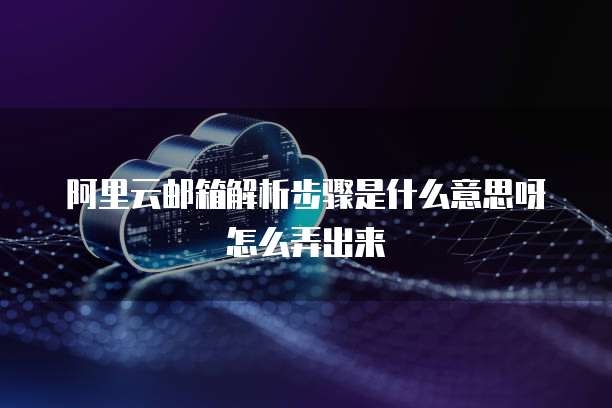 阿里云邮箱解析步骤是什么意思呀怎么弄出来