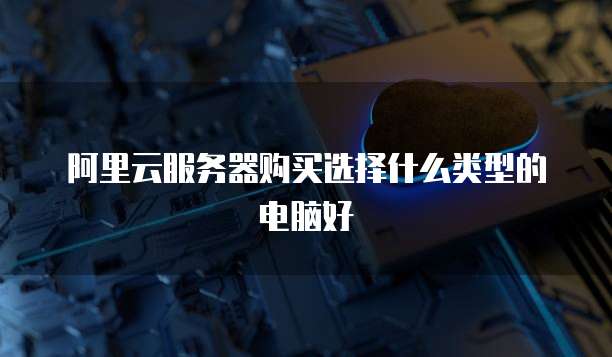 阿里云服务器购买选择什么类型的电脑好