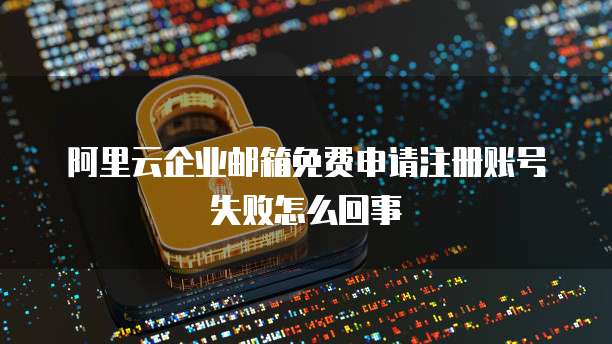 阿里云企业邮箱免费申请注册账号失败怎么回事