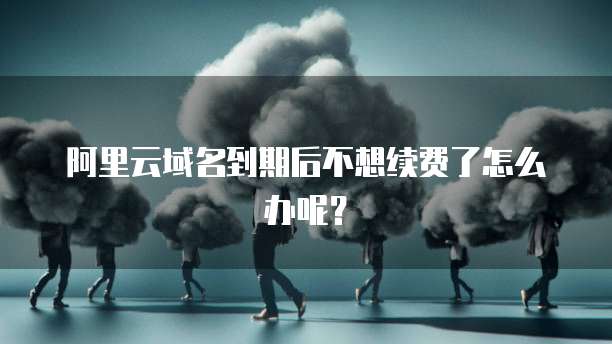 阿里云域名到期后不想续费了怎么办呢?