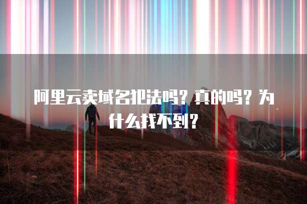 阿里云卖域名犯法吗?真的吗?为什么找不到?