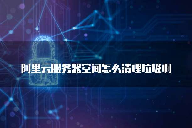阿里云服务器空间怎么清理垃圾啊
