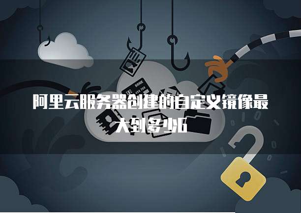 阿里云服务器创建的自定义镜像最大到多少G