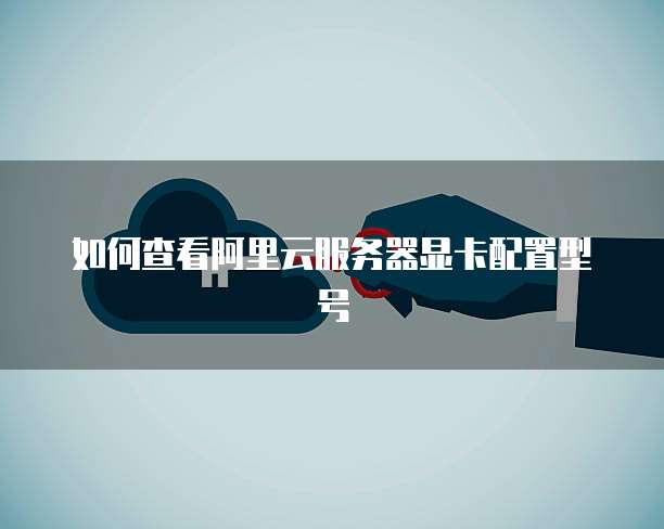 如何查看阿里云服务器显卡配置型号