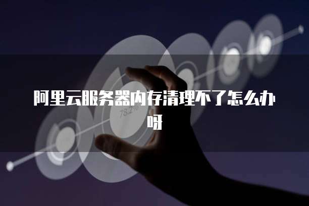 阿里云服务器内存清理不了怎么办呀