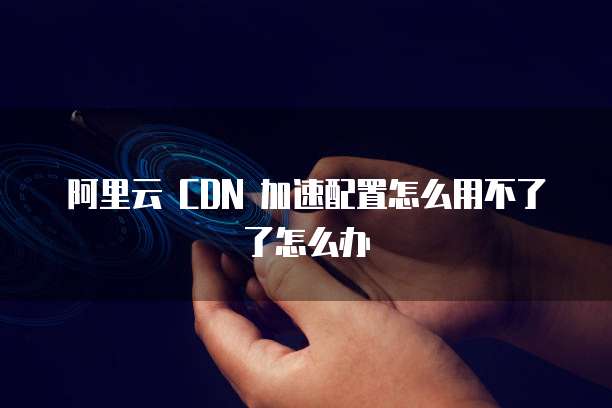 阿里云 CDN 加速配置怎么用不了了怎么办