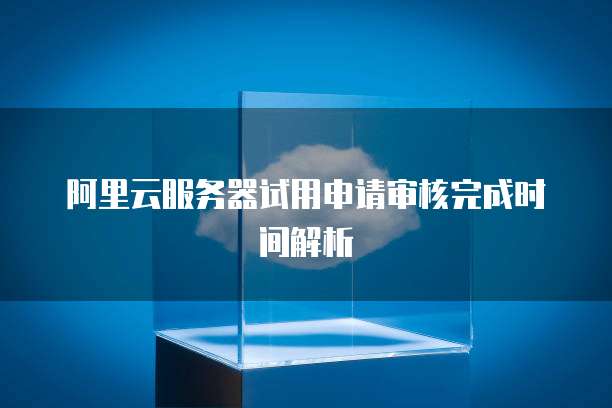 阿里云服务器试用申请审核完成时间解析