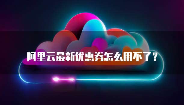 阿里云最新优惠券怎么用不了?