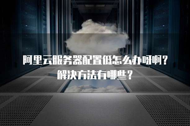 阿里云服务器配置低怎么办呀啊?解决方法有哪些?
