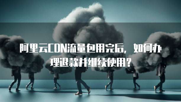 阿里云CDN流量包用完后，如何办理退款并继续使用？
