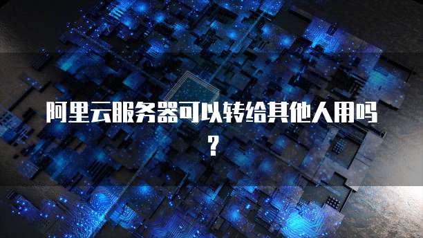 阿里云服务器可以转给其他人用吗？