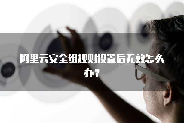 阿里云安全组规则设置后无效怎么办？