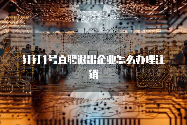 钉钉1号直聘退出企业怎么办理注销