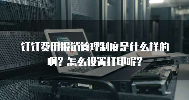 钉钉费用报销管理制度是什么样的啊?怎么设置打印呢?