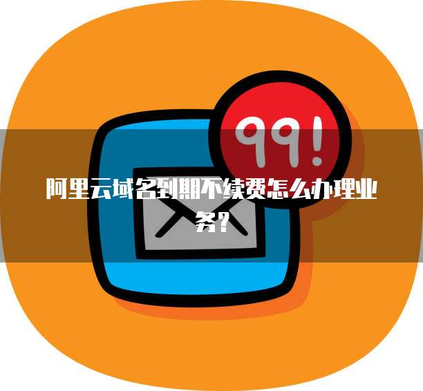 阿里云域名到期不续费怎么办理业务?